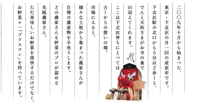 二〇〇九年十月から始まった、東京・下北沢の月一回の産直市です。市場に入ると、様々な土地から集まった農家さんが自慢の農産物を手売りします。どの農家さんも野菜のプロが認める先鋭農家さん。ただ美味しいお野菜を提供するだけでなく、お野菜＋一「プラスワン」を持っています。