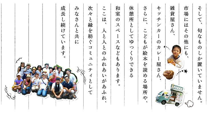 そして、旬なものしか置いていません。市場にはその他にも、雑貨屋さん、キッチンカーのカレー屋さん、さらに、こどもが絵本を読める場所や、休憩所としてゆっくりできる和室のスペースなどもあります。ここは、人と人とのふれあいがあふれ、次々と縁を紡ぐコミュニティとしてみなさんと共に成長し続けています。