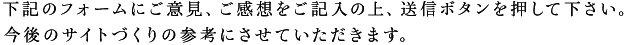 下記のフォームにご意見、ご感想をご記入の上、送信ボタンを押してください。今後のサイトづくりの参考にさせて頂きます。