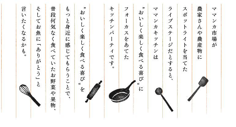 ママンカ市場が農家さんや農産物にスポットライトを当てたライブステージだとすると、ママンカキッチンは“おいしく楽しく食べる喜び”にフォーカスをあてたキッチンパーティです。“おいしく楽しく食べる喜び”をもっと身近に感じてもらうことで、普段何気なく食べていたお野菜や果物、そしてお魚に「ありがとう」と言いたくなるかも。