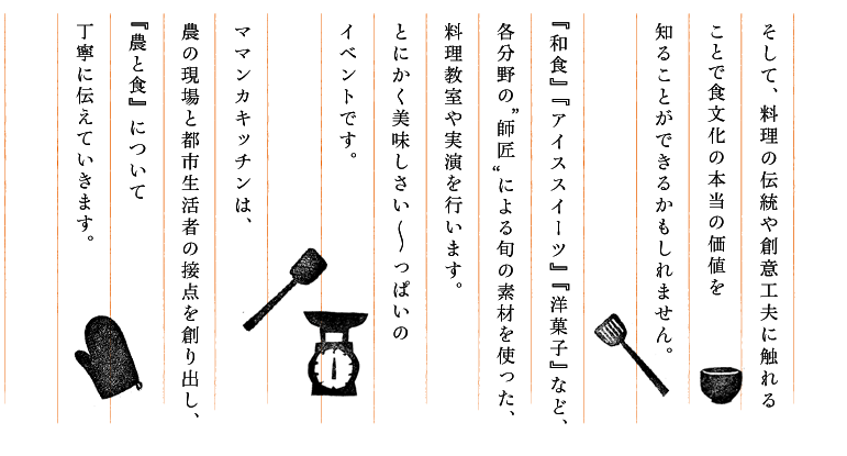 そして、料理の伝統や創意工夫に触れることで食文化の本当の価値を知ることができるかもしれません。『和食』『アイススイーツ』『洋菓子』など、各分野の“師匠”による旬の素材を使った、料理教室や実演を行います。とにかく美味しさい～っぱいのイベントです。ママンカキッチンは、農の現場と都市生活者の接点を創り出し、『農と食』について丁寧に伝えていきます。  