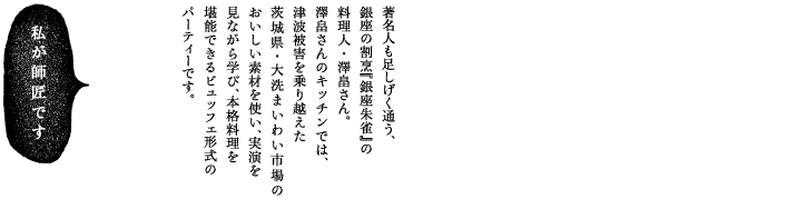 著名人も足しげく通う、銀座の割烹『銀座朱雀』の料理人・澤畠さん。澤畠さんのキッチンでは、津波被害を乗り越えた茨城県・大洗まいわい市場のおいしい素材を使い、実演を見ながら学び、本格料理を堪能できます。