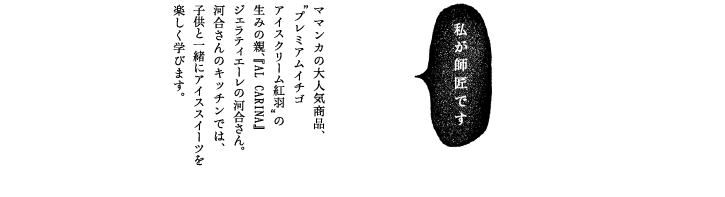 ママンカの大人気商品、”プレミアムイチゴアイスクリーム紅羽”の生みの親、『AL CARINA』ジェラティエーレの河合さん。河合さんのキッチンでは、子供と一緒にアイススイーツを楽しく学びます。