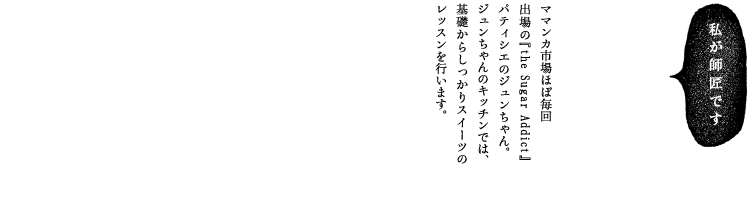 ママンカ市場ほぼ毎回出場の『the Sugar Addict』パティシエのジュンちゃん。ジュンちゃんのキッチンでは、基礎からしっかりスイーツのレッスンを行います。